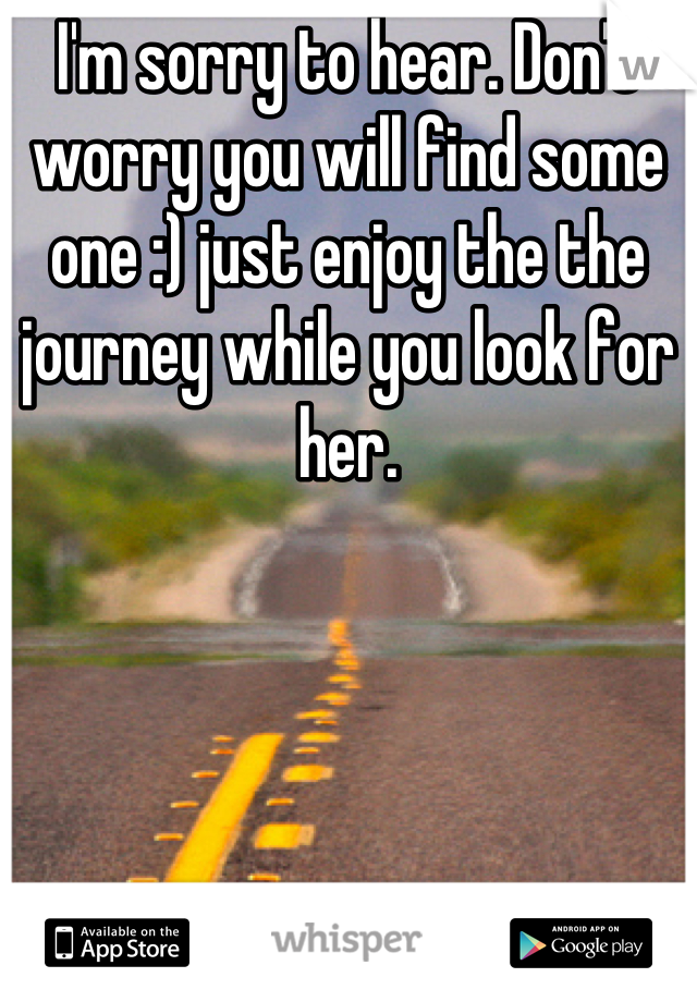 I'm sorry to hear. Don't worry you will find some one :) just enjoy the the journey while you look for her.