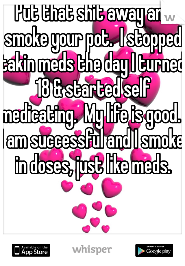 Put that shit away and smoke your pot.  I stopped takin meds the day I turned 18 & started self medicating.  My life is good.  I am successful and I smoke in doses, just like meds.  