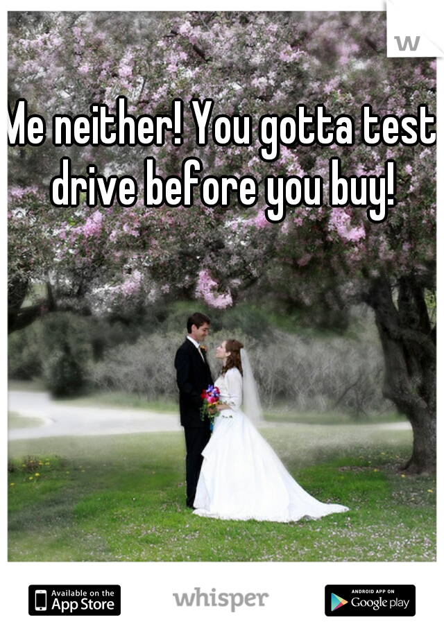 Me neither! You gotta test drive before you buy!