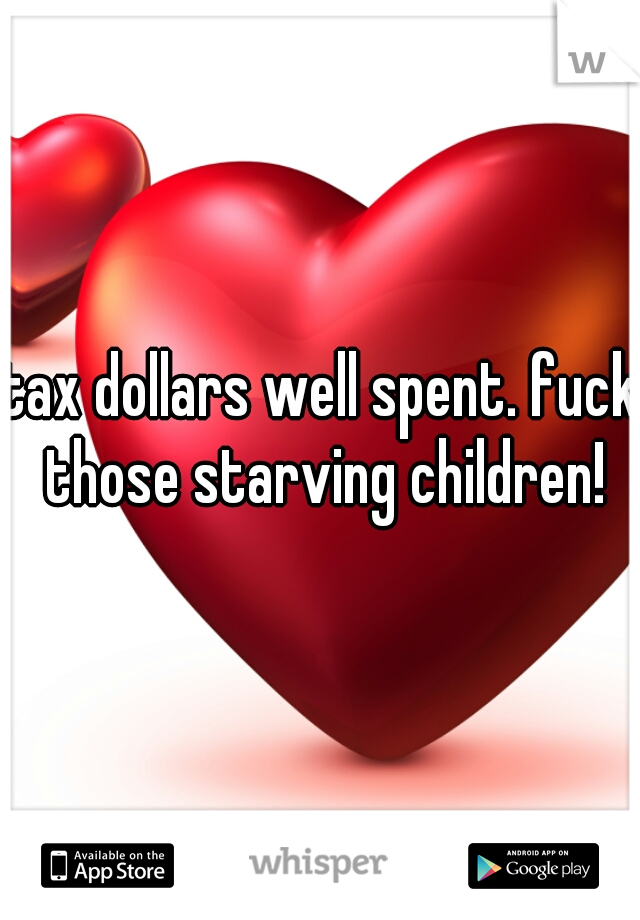 tax dollars well spent. fuck those starving children!