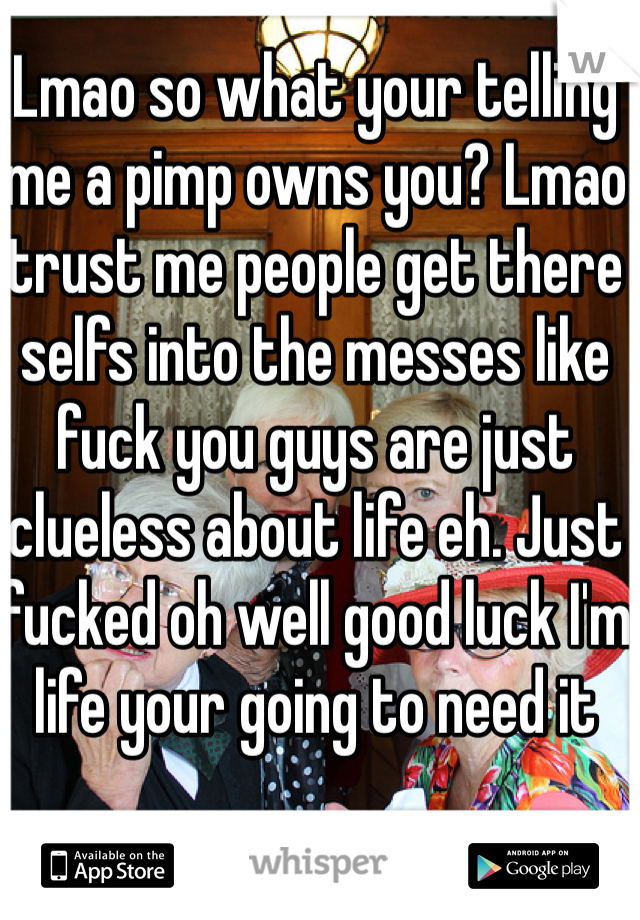 Lmao so what your telling me a pimp owns you? Lmao trust me people get there selfs into the messes like fuck you guys are just clueless about life eh. Just fucked oh well good luck I'm life your going to need it