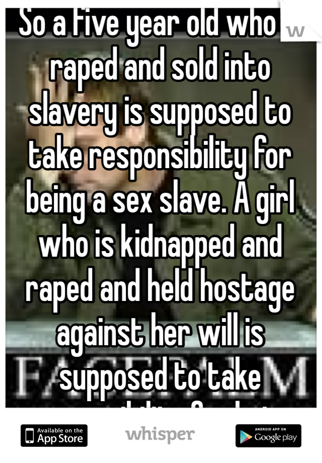 So a five year old who is raped and sold into slavery is supposed to take responsibility for being a sex slave. A girl who is kidnapped and raped and held hostage against her will is supposed to take responsibility for being raped.