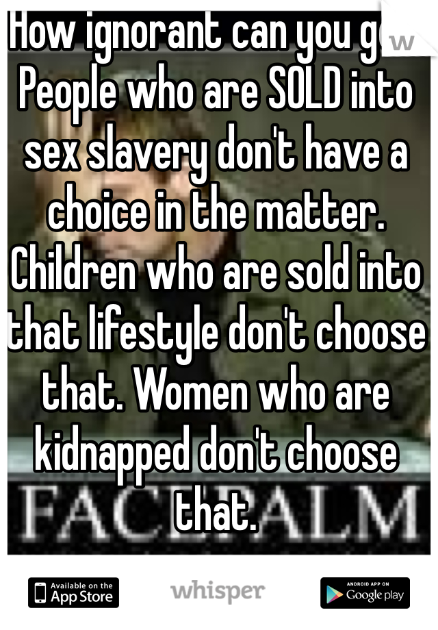 How ignorant can you get. People who are SOLD into sex slavery don't have a choice in the matter. Children who are sold into that lifestyle don't choose that. Women who are kidnapped don't choose that. 