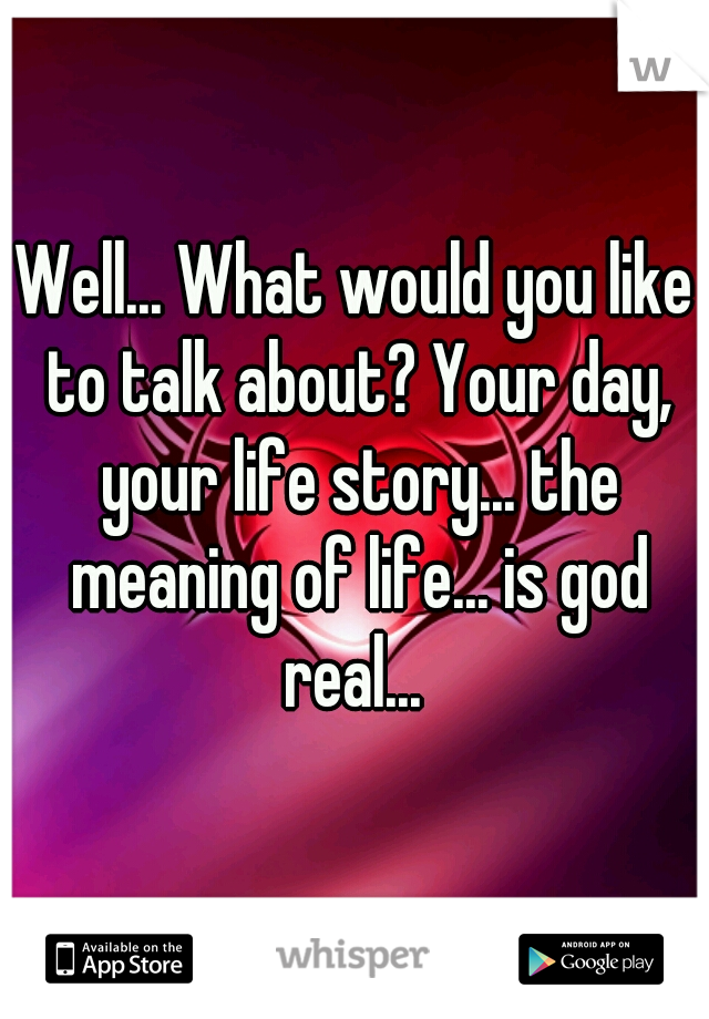 Well... What would you like to talk about? Your day, your life story... the meaning of life... is god real... 