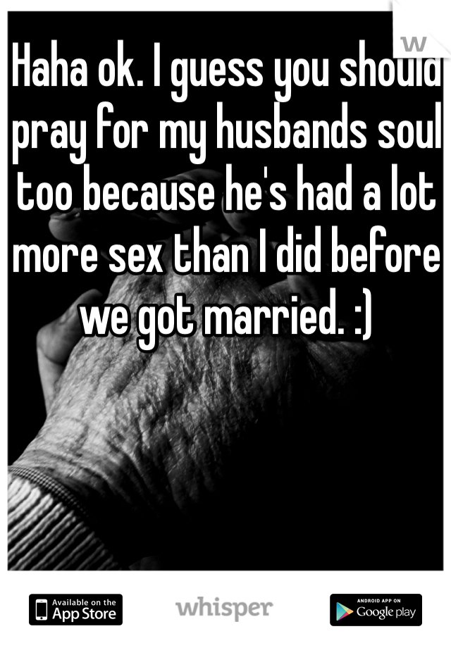 Haha ok. I guess you should pray for my husbands soul too because he's had a lot more sex than I did before we got married. :)