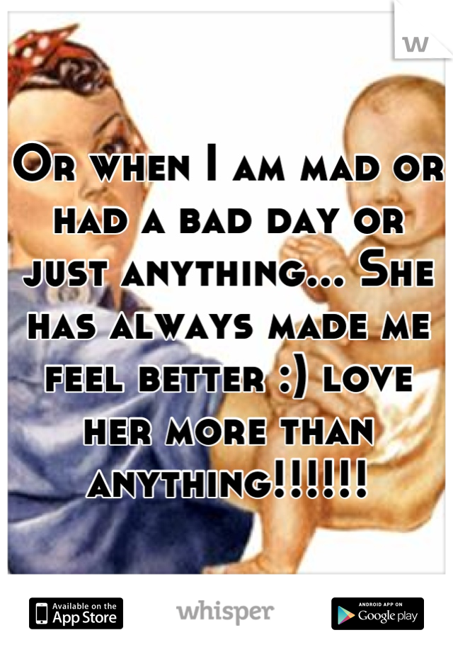 Or when I am mad or had a bad day or just anything... She has always made me feel better :) love her more than anything!!!!!!