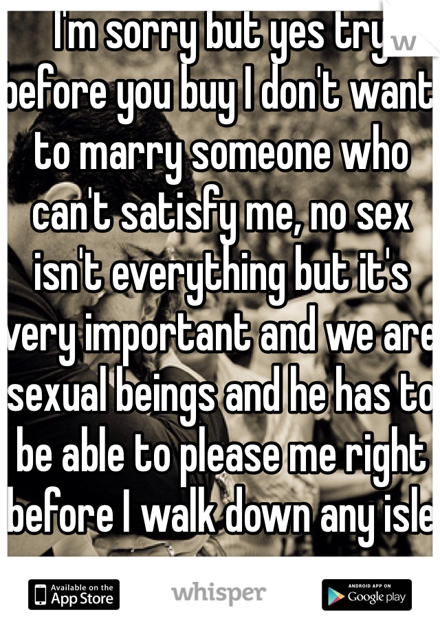 I'm sorry but yes try before you buy I don't want to marry someone who can't satisfy me, no sex isn't everything but it's very important and we are sexual beings and he has to be able to please me right before I walk down any isle 