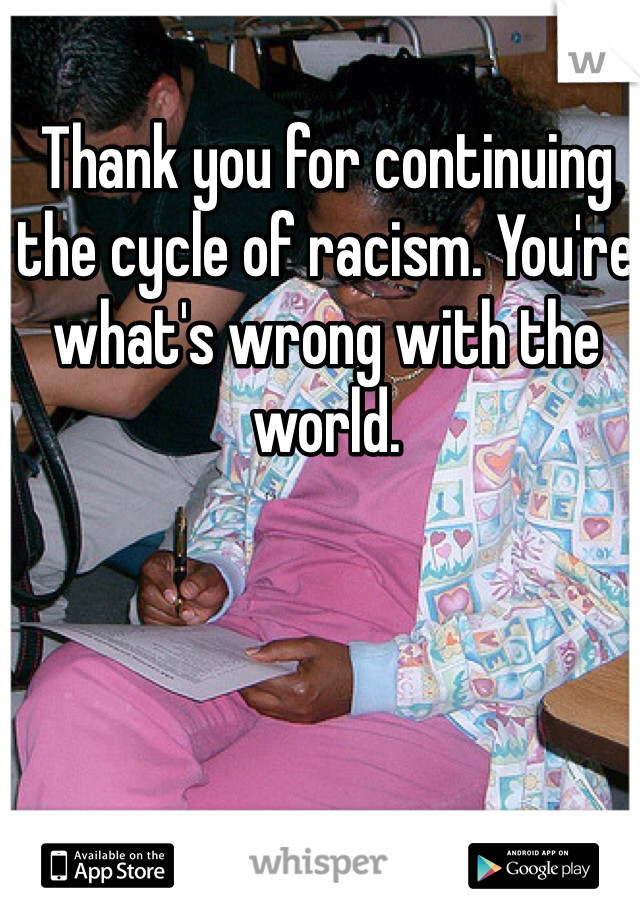 Thank you for continuing the cycle of racism. You're what's wrong with the world.