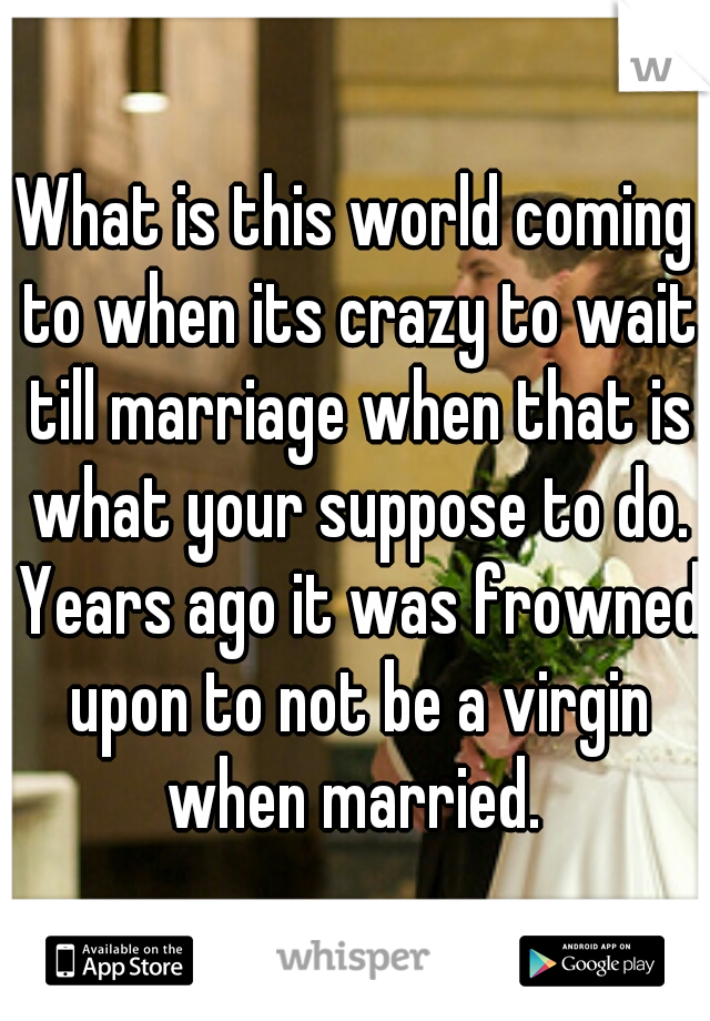 What is this world coming to when its crazy to wait till marriage when that is what your suppose to do. Years ago it was frowned upon to not be a virgin when married. 