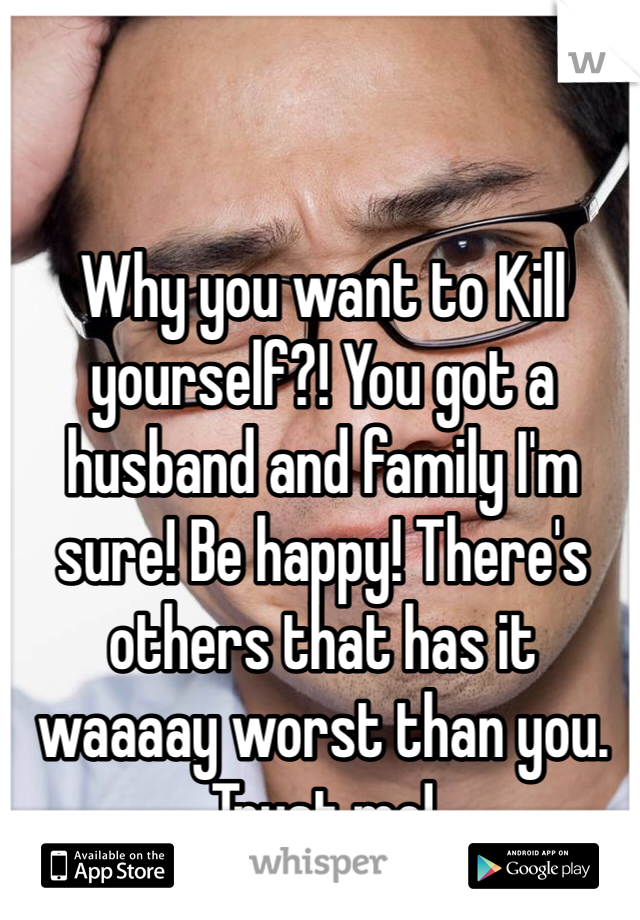 Why you want to Kill yourself?! You got a husband and family I'm sure! Be happy! There's others that has it waaaay worst than you. Trust me!
