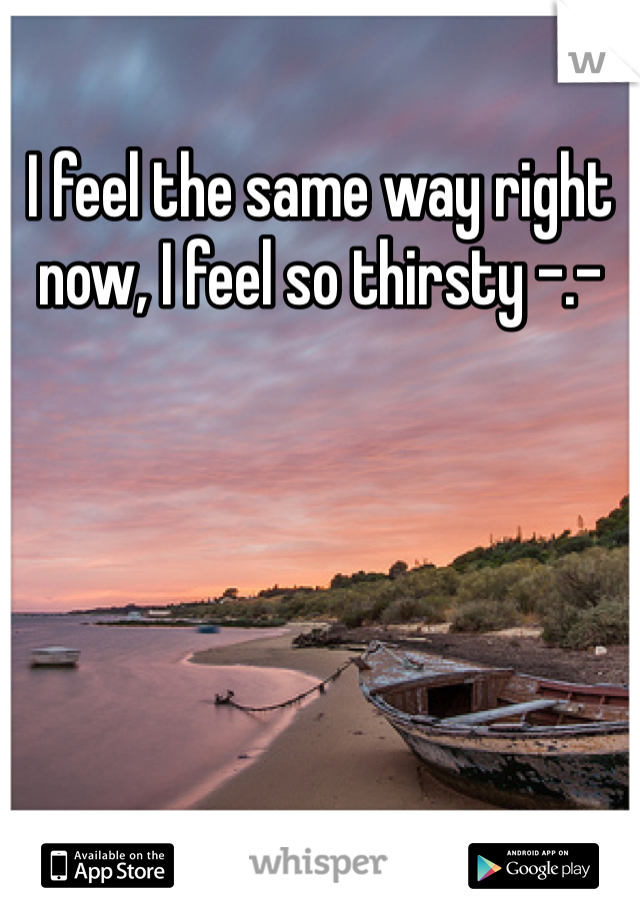 I feel the same way right now, I feel so thirsty -.-