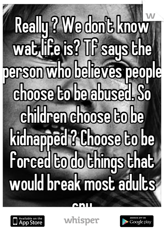 Really ? We don't know wat life is? Tf says the person who believes people choose to be abused. So children choose to be kidnapped ? Choose to be forced to do things that would break most adults cry

