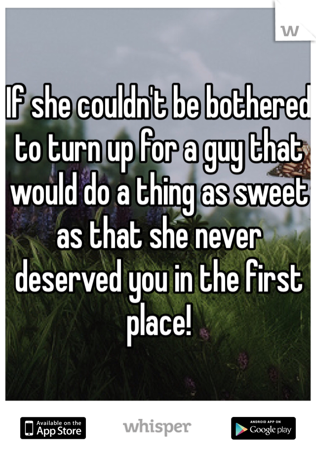 If she couldn't be bothered to turn up for a guy that would do a thing as sweet as that she never deserved you in the first place! 