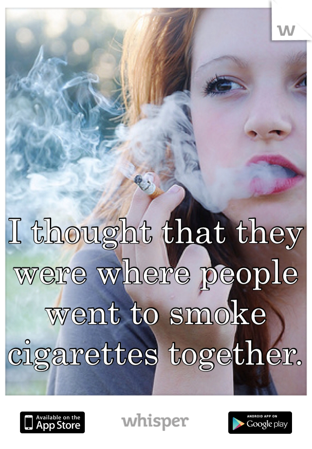 I thought that they were where people went to smoke cigarettes together.