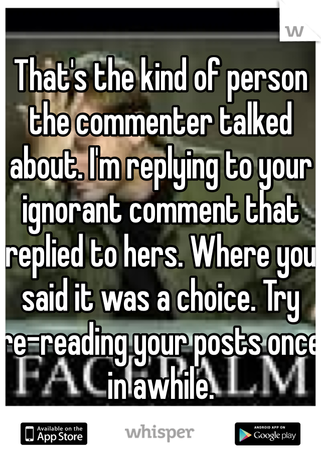 That's the kind of person the commenter talked about. I'm replying to your ignorant comment that replied to hers. Where you said it was a choice. Try re-reading your posts once in awhile.