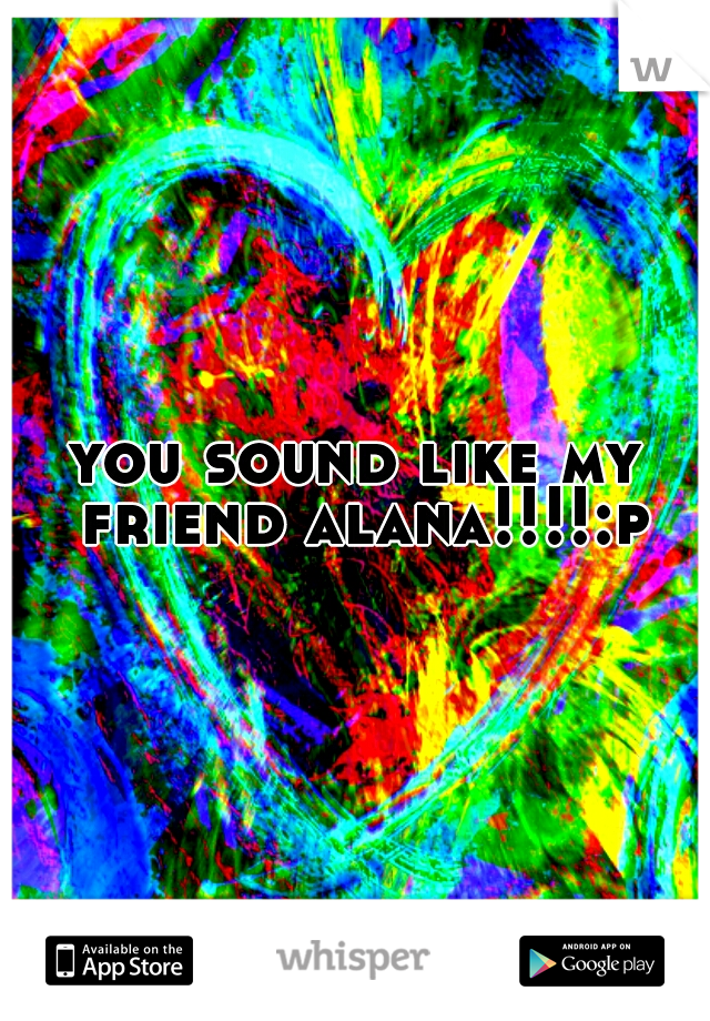 you sound like my friend alana!!!!:p