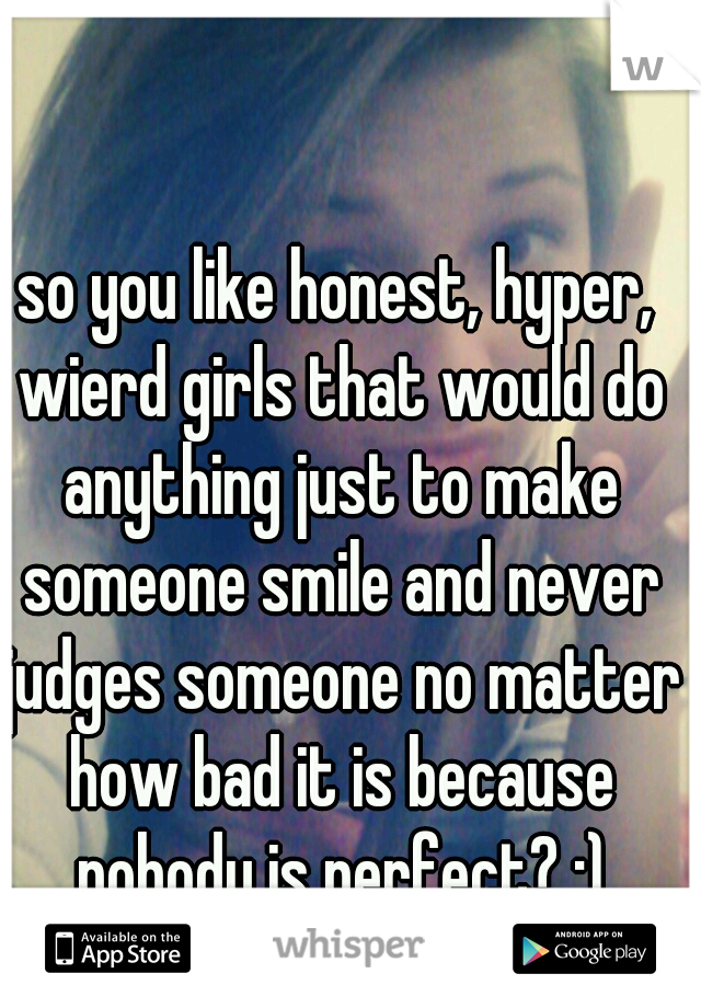 so you like honest, hyper, wierd girls that would do anything just to make someone smile and never judges someone no matter how bad it is because nobody is perfect? :)