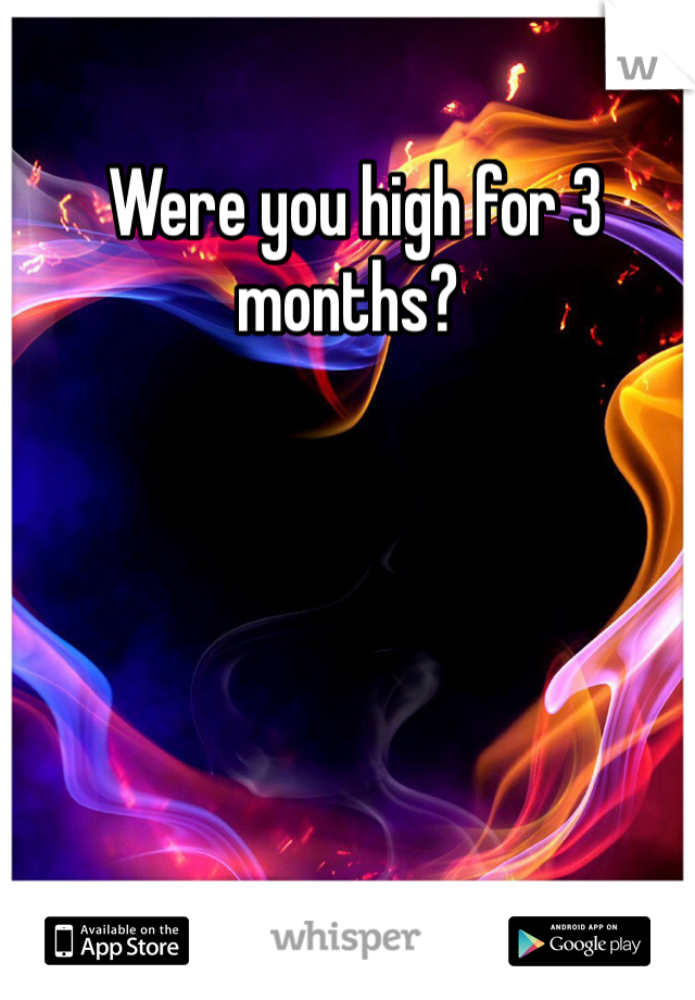  Were you high for 3 months? 