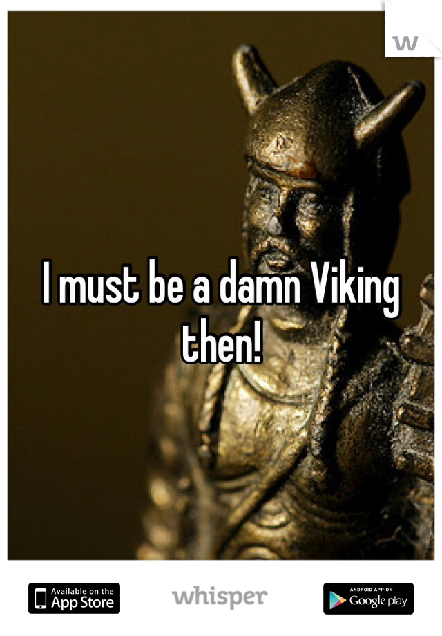 I must be a damn Viking then! 