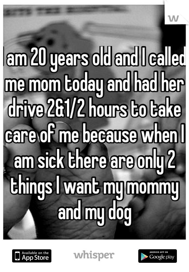 I am 20 years old and I called me mom today and had her drive 2&1/2 hours to take care of me because when I am sick there are only 2 things I want my mommy and my dog 