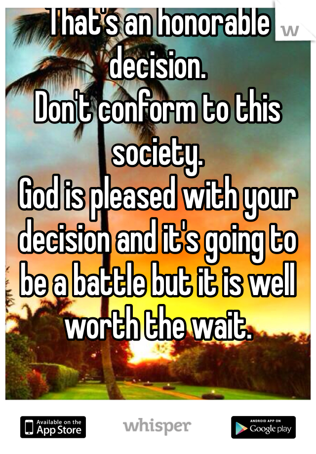 That's an honorable decision.
Don't conform to this society.
God is pleased with your decision and it's going to be a battle but it is well worth the wait.