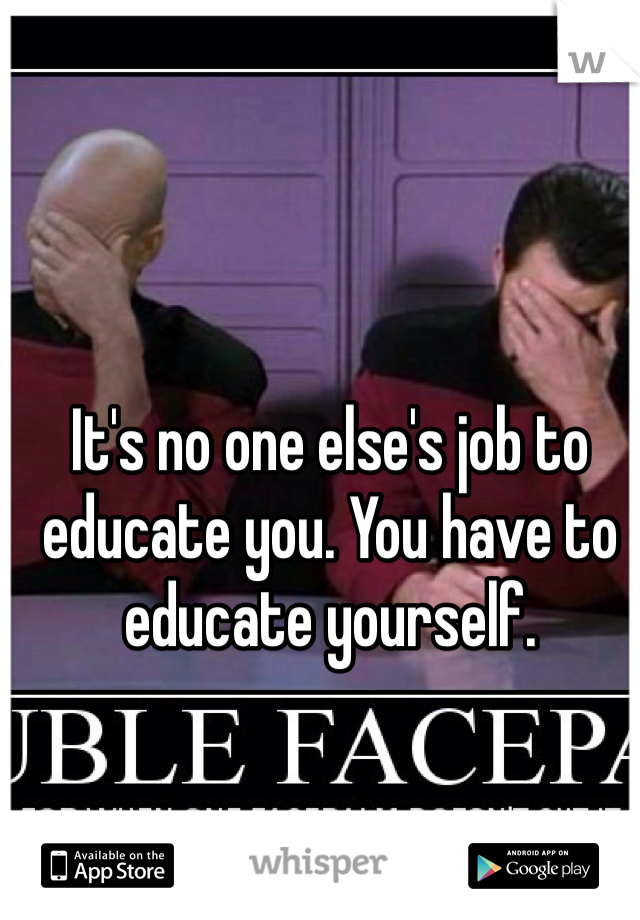It's no one else's job to educate you. You have to educate yourself. 