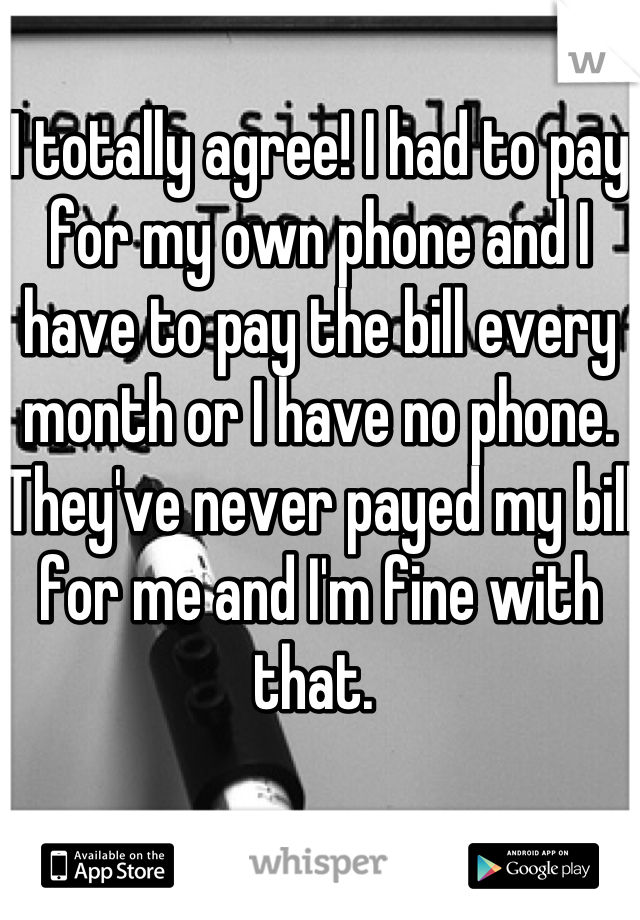 I totally agree! I had to pay for my own phone and I have to pay the bill every month or I have no phone. They've never payed my bill for me and I'm fine with that. 