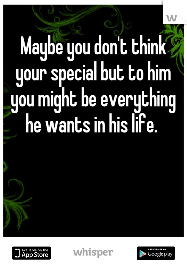 Maybe you don't think your special but to him you might be everything he wants in his life. 