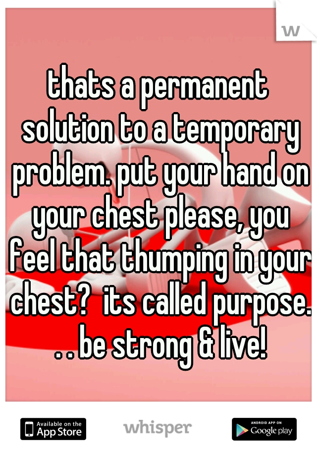thats a permanent solution to a temporary problem. put your hand on your chest please, you feel that thumping in your chest?  its called purpose. . . be strong & live!