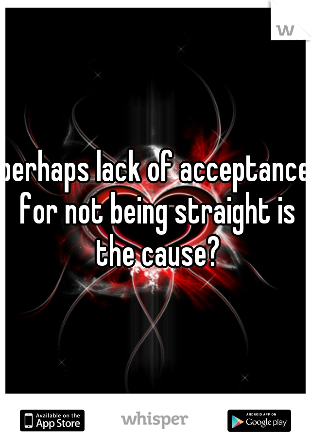 perhaps lack of acceptance for not being straight is the cause?