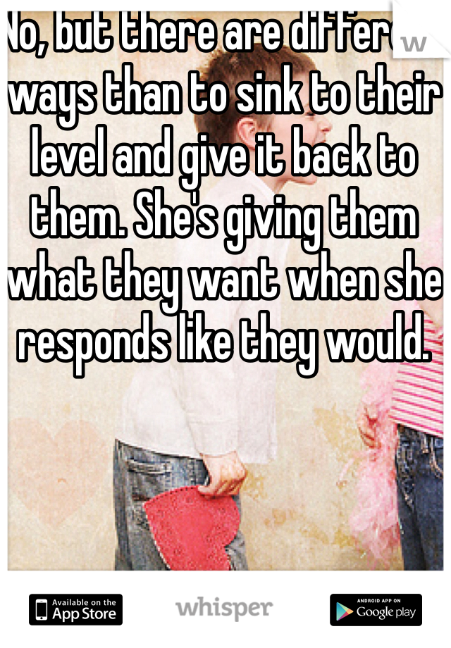 No, but there are different ways than to sink to their level and give it back to them. She's giving them what they want when she responds like they would.