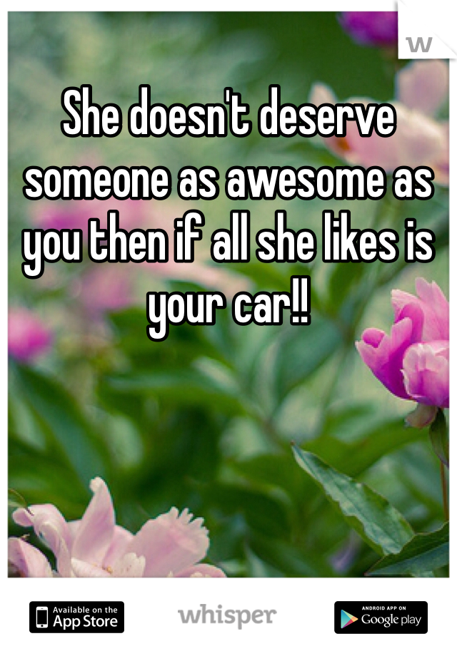 She doesn't deserve someone as awesome as you then if all she likes is your car!!