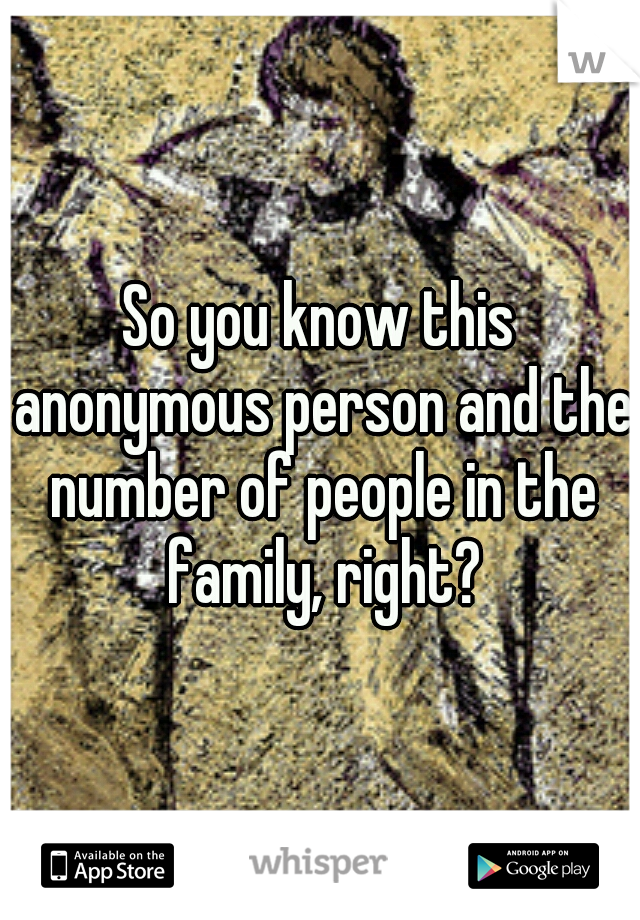 So you know this anonymous person and the number of people in the family, right?