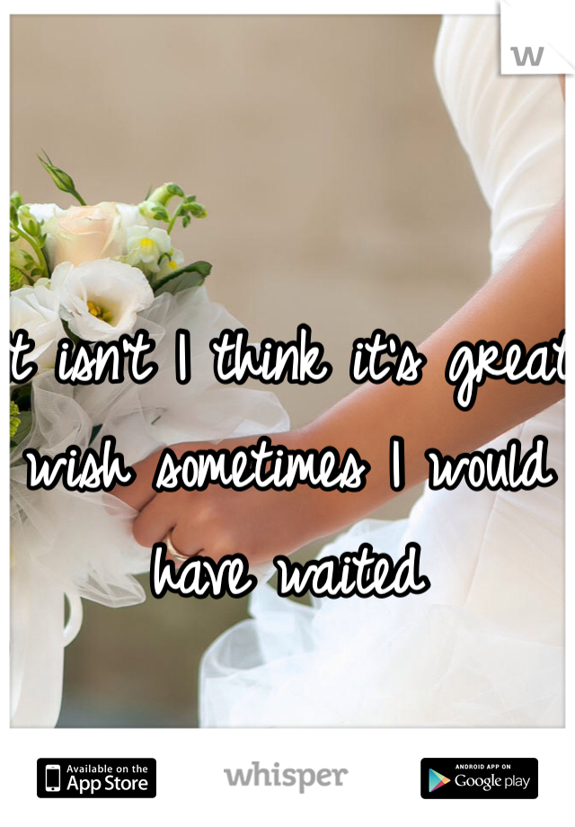It isn't I think it's great wish sometimes I would have waited 
