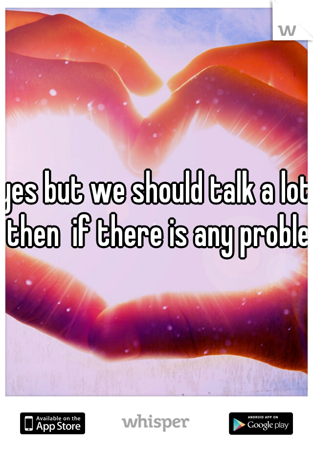 yes but we should talk a lot then  if there is any problem