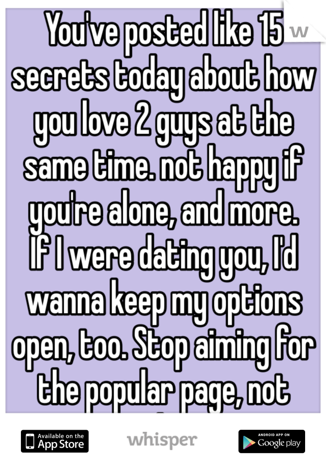 You've posted like 15 secrets today about how you love 2 guys at the same time. not happy if you're alone, and more.
If I were dating you, I'd wanna keep my options open, too. Stop aiming for the popular page, not gonna happen.