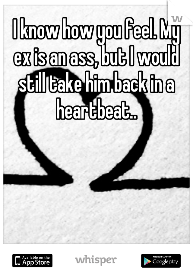 I know how you feel. My ex is an ass, but I would still take him back in a heartbeat..