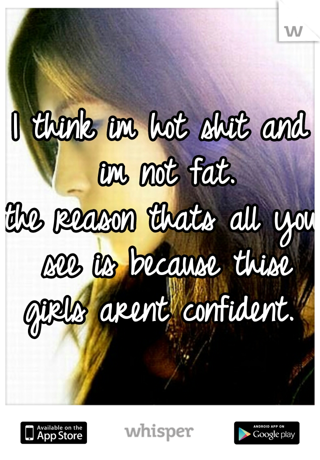 I think im hot shit and im not fat.
the reason thats all you see is because thise girls arent confident. 