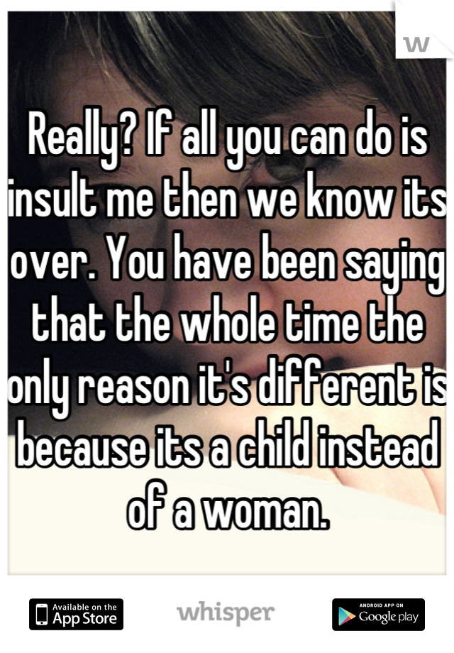 Really? If all you can do is insult me then we know its over. You have been saying that the whole time the only reason it's different is because its a child instead of a woman.