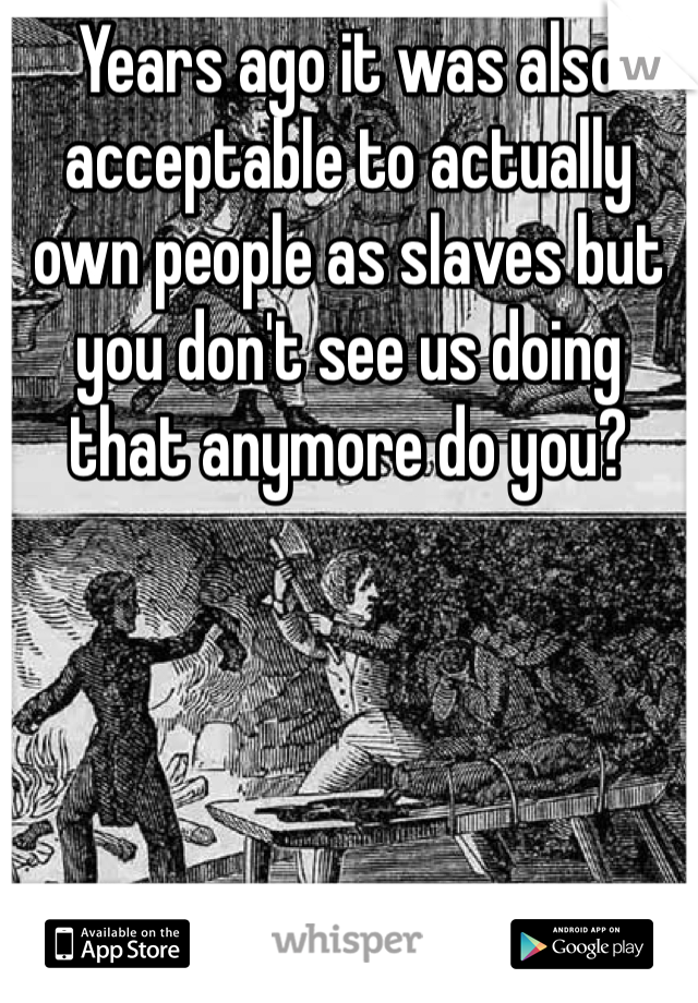 Years ago it was also acceptable to actually own people as slaves but you don't see us doing that anymore do you?