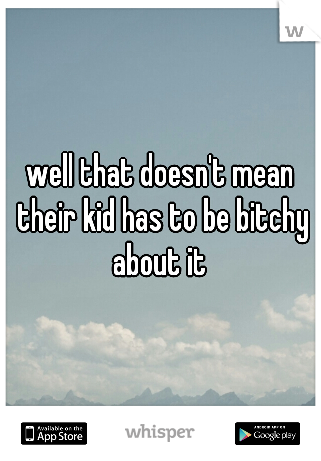 well that doesn't mean their kid has to be bitchy about it 