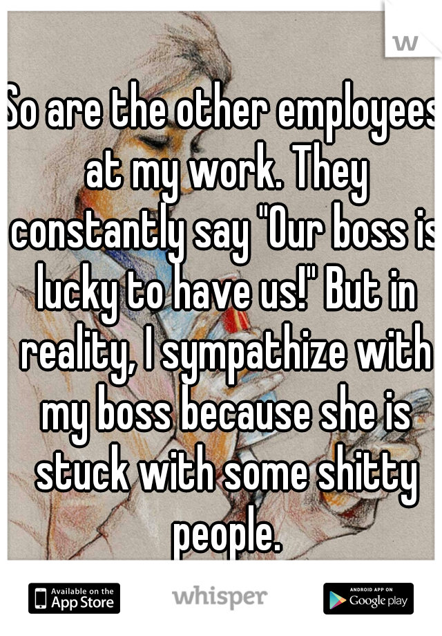 So are the other employees at my work. They constantly say "Our boss is lucky to have us!" But in reality, I sympathize with my boss because she is stuck with some shitty people.