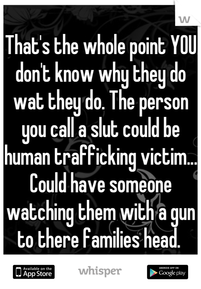 That's the whole point YOU don't know why they do wat they do. The person you call a slut could be human trafficking victim... Could have someone watching them with a gun to there families head. 