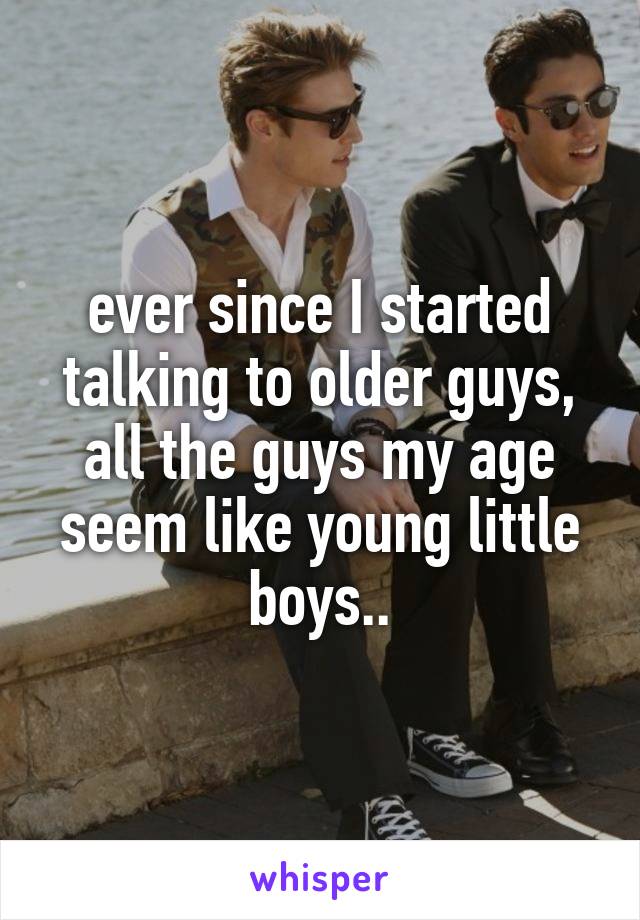 ever since I started talking to older guys, all the guys my age seem like young little boys..