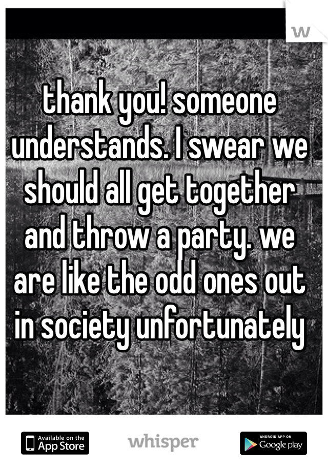 thank you! someone understands. I swear we should all get together and throw a party. we are like the odd ones out in society unfortunately