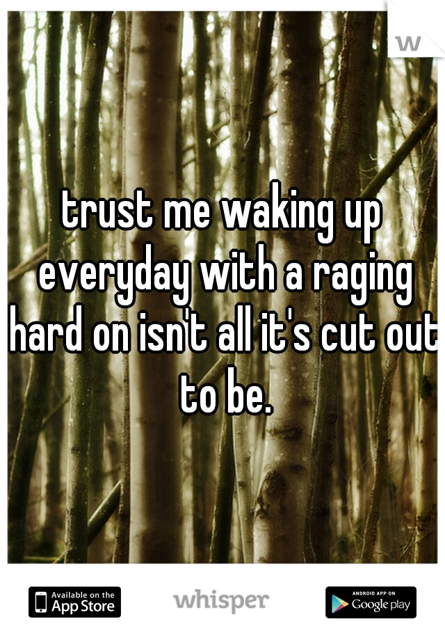 trust me waking up everyday with a raging hard on isn't all it's cut out to be.