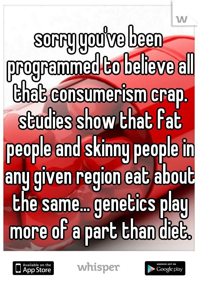 sorry you've been programmed to believe all that consumerism crap. studies show that fat people and skinny people in any given region eat about the same... genetics play more of a part than diet.