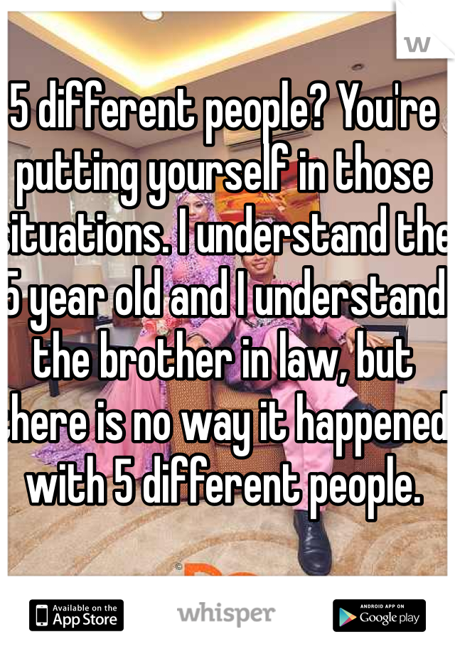 5 different people? You're putting yourself in those situations. I understand the 5 year old and I understand the brother in law, but there is no way it happened with 5 different people.