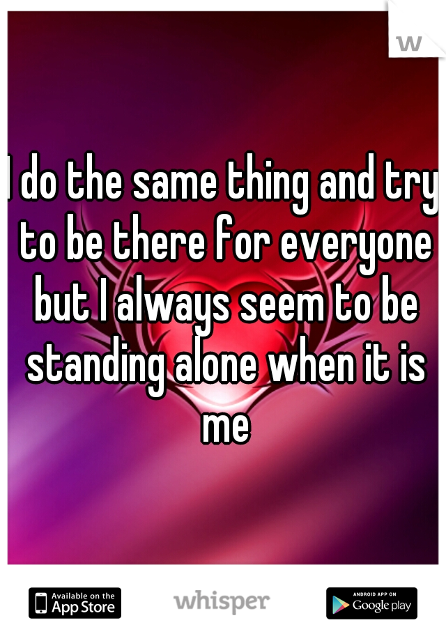 I do the same thing and try to be there for everyone but I always seem to be standing alone when it is me