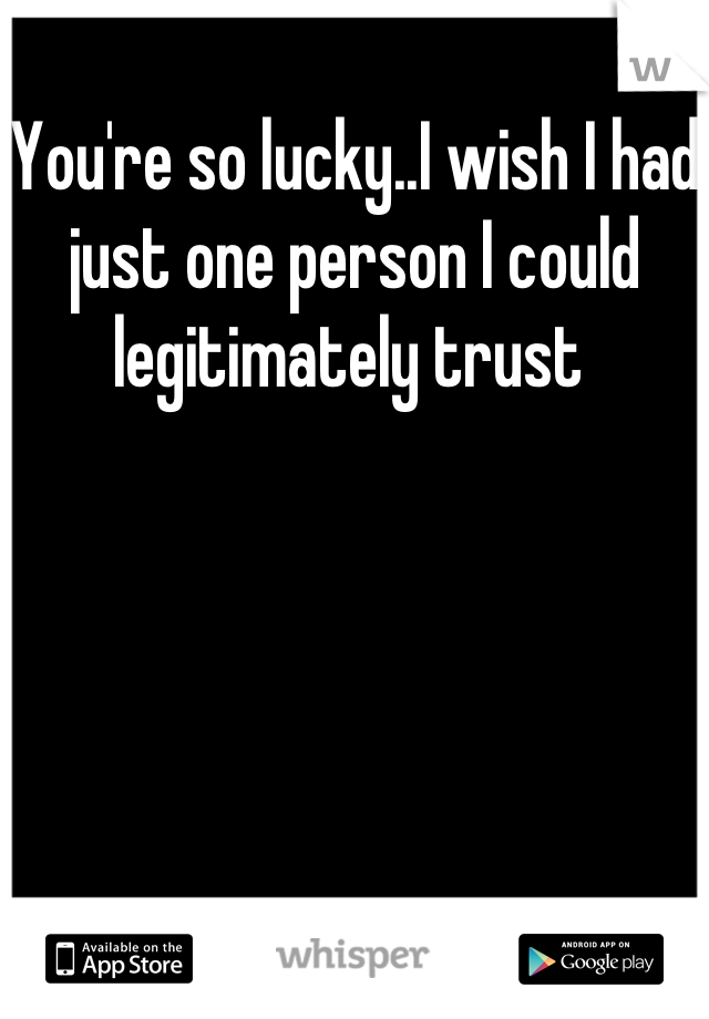 You're so lucky..I wish I had just one person I could legitimately trust 